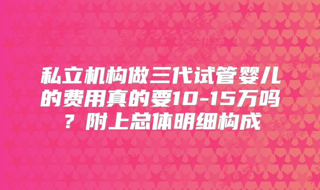 私立机构做三代试管婴儿的费用真的要10-15万吗？附上总体明细构成