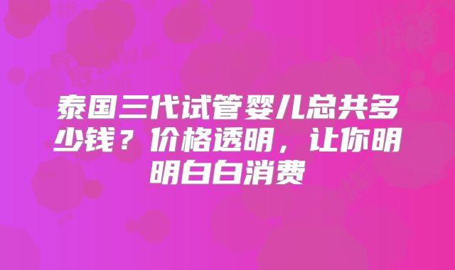 泰国三代试管婴儿总共多少钱？价格透明，让你明明白白消费