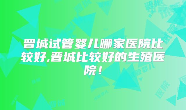 晋城试管婴儿哪家医院比较好,晋城比较好的生殖医院！