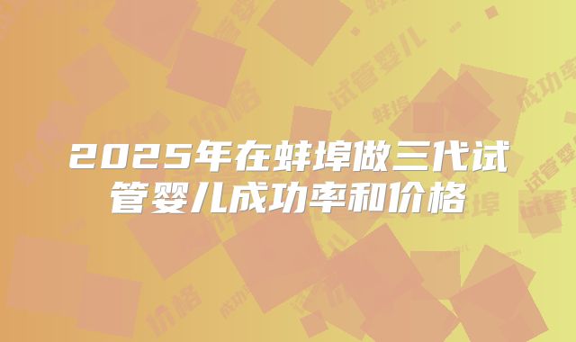 2025年在蚌埠做三代试管婴儿成功率和价格