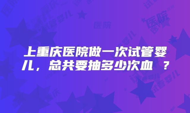 上重庆医院做一次试管婴儿，总共要抽多少次血 ？