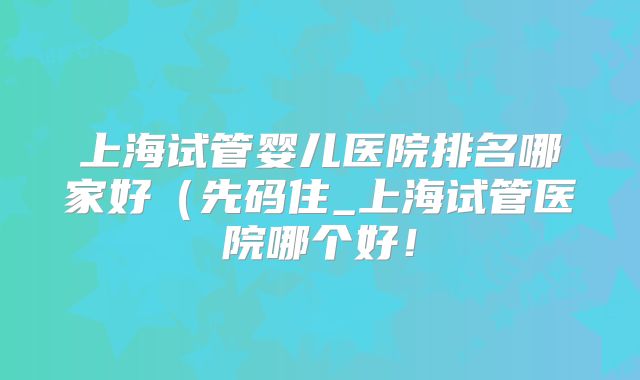 上海试管婴儿医院排名哪家好（先码住_上海试管医院哪个好！