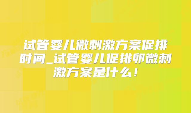 试管婴儿微刺激方案促排时间_试管婴儿促排卵微刺激方案是什么!