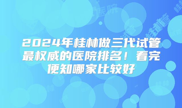 2024年桂林做三代试管最权威的医院排名!看完便知哪家比较好