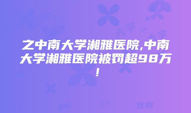 之中南大学湘雅医院,中南大学湘雅医院被罚超98万!