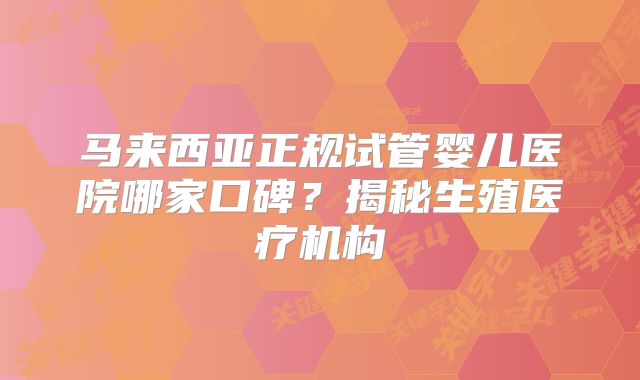 马来西亚正规试管婴儿医院哪家口碑?揭秘生殖医疗机构