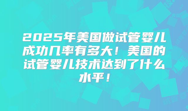 2025年美国做试管婴儿成功几率有多大！美国的试管婴儿技术达到了什么水平！