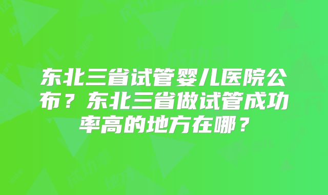 东北三省试管婴儿医院公布?东北三省做试管成功率高的地方在哪?