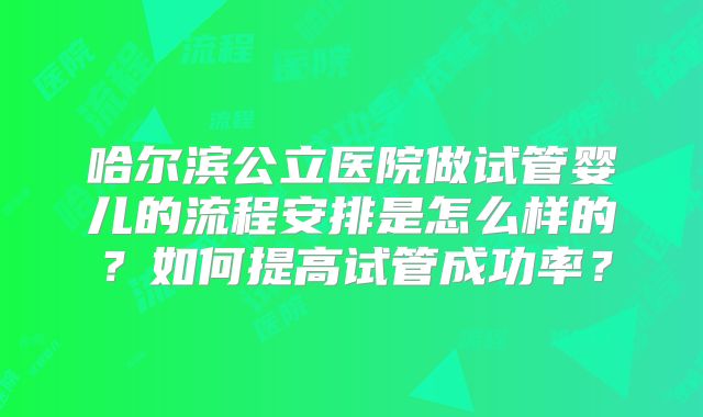哈尔滨公立医院做试管婴儿的流程安排是怎么样的?如何提高试管成功率?