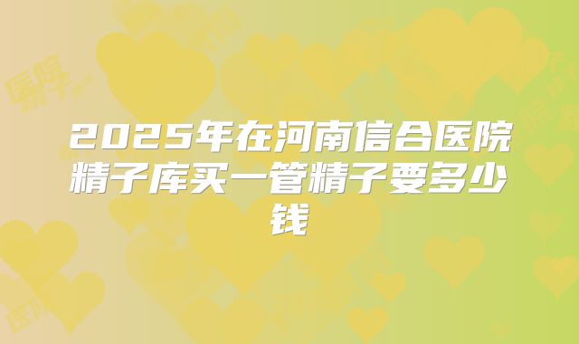 2025年在河南信合医院精子库买一管精子要多少钱