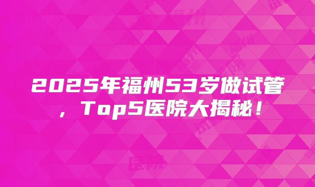 2025年福州53岁做试管,Top5医院大揭秘!
