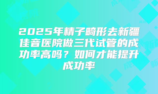 2025年精子畸形去新疆佳音医院做三代试管的成功率高吗？如何才能提升成功率