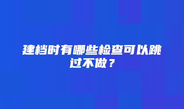 建档时有哪些检查可以跳过不做？