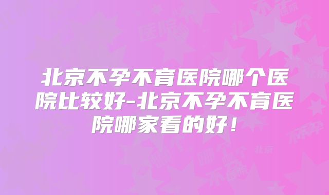 北京不孕不育医院哪个医院比较好-北京不孕不育医院哪家看的好！