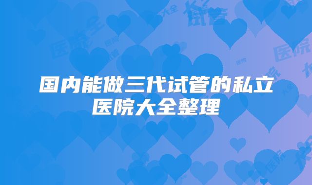 国内能做三代试管的私立医院大全整理