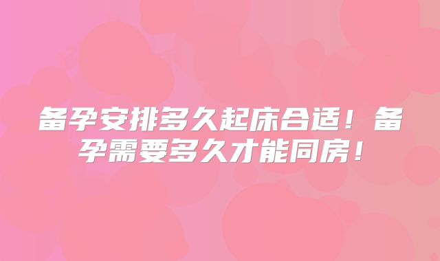 备孕安排多久起床合适！备孕需要多久才能同房！
