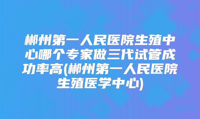 郴州第一人民医院生殖中心哪个专家做三代试管成功率高(郴州第一人民医院生殖医学中心)