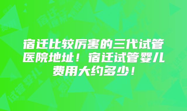 宿迁比较厉害的三代试管医院地址！宿迁试管婴儿费用大约多少！