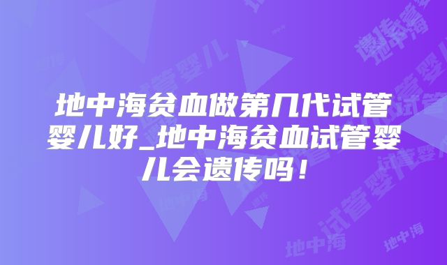 地中海贫血做第几代试管婴儿好_地中海贫血试管婴儿会遗传吗！