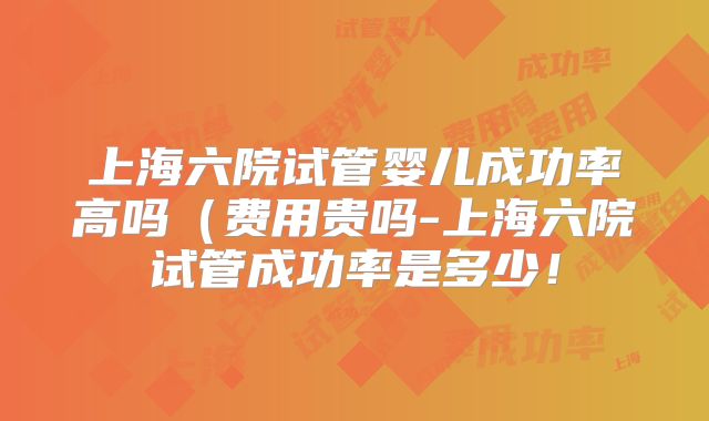 上海六院试管婴儿成功率高吗（费用贵吗-上海六院试管成功率是多少！