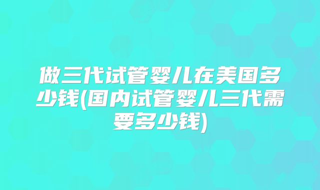 做三代试管婴儿在美国多少钱(国内试管婴儿三代需要多少钱)