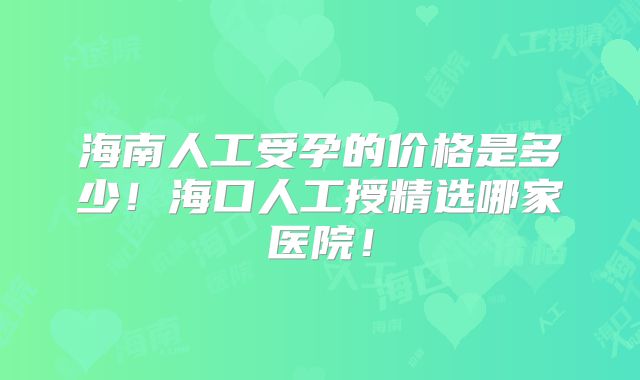 海南人工受孕的价格是多少！海口人工授精选哪家医院！