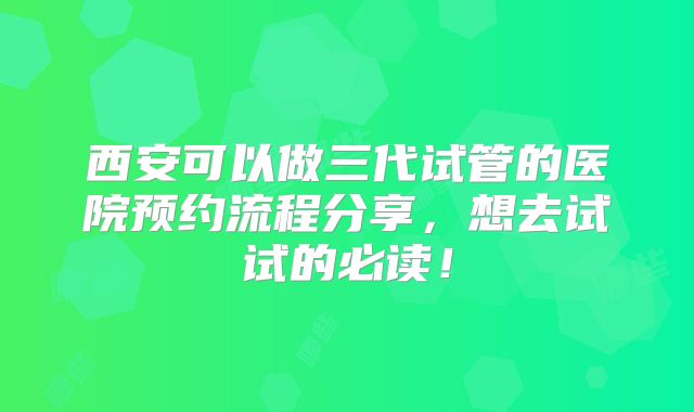 西安可以做三代试管的医院预约流程分享，想去试试的必读！
