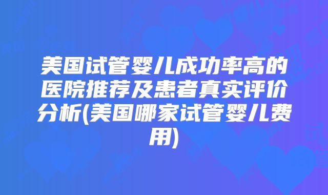 美国试管婴儿成功率高的医院推荐及患者真实评价分析(美国哪家试管婴儿费用)
