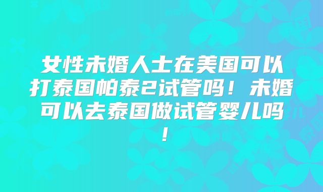 女性未婚人士在美国可以打泰国帕泰2试管吗！未婚可以去泰国做试管婴儿吗！