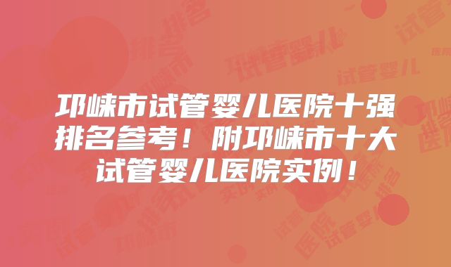 邛崃市试管婴儿医院十强排名参考!附邛崃市十大试管婴儿医院实例!