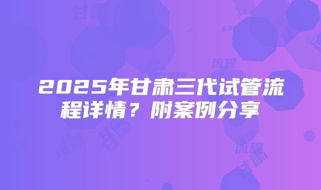 2025年甘肃三代试管流程详情？附案例分享