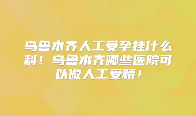 乌鲁木齐人工受孕挂什么科！乌鲁木齐哪些医院可以做人工受精！