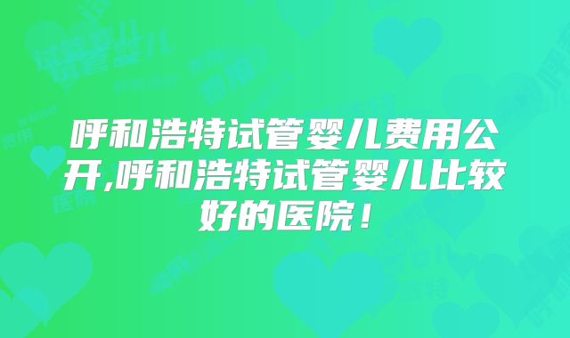呼和浩特试管婴儿费用公开,呼和浩特试管婴儿比较好的医院！