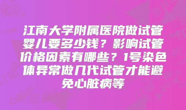 江南大学附属医院做试管婴儿要多少钱？影响试管价格因素有哪些？1号染色体异常做几代试管才能避免心脏病等