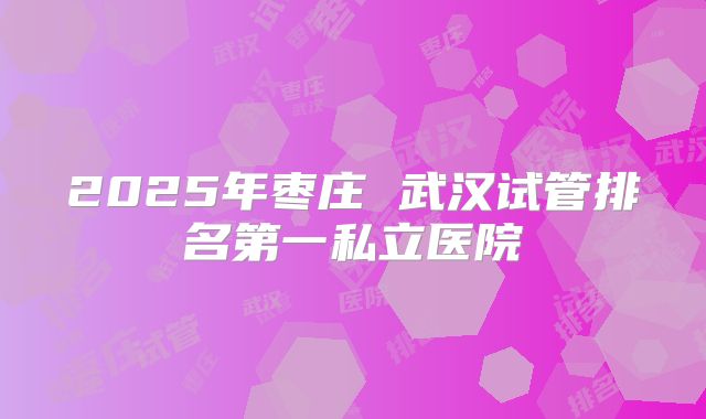 2025年枣庄 武汉试管排名第一私立医院