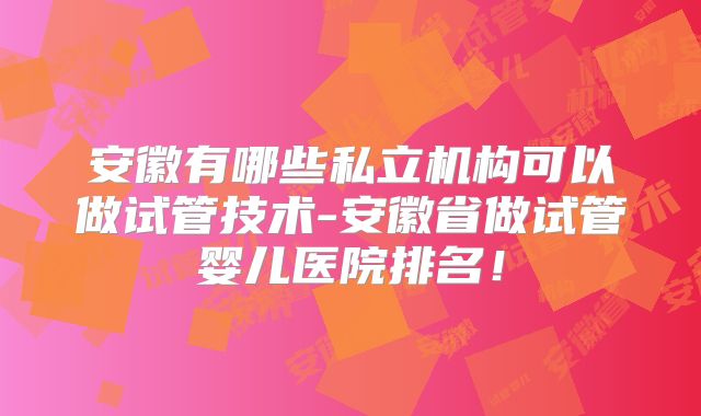 安徽有哪些私立机构可以做试管技术-安徽省做试管婴儿医院排名！