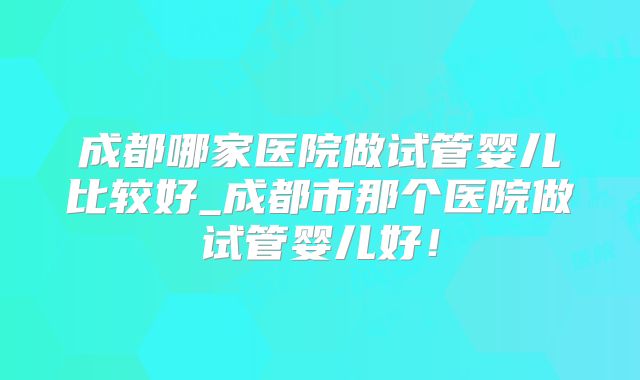 成都哪家医院做试管婴儿比较好_成都市那个医院做试管婴儿好！