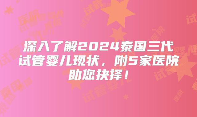 深入了解2024泰国三代试管婴儿现状，附5家医院助您抉择！