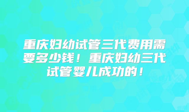 重庆妇幼试管三代费用需要多少钱!重庆妇幼三代试管婴儿成功的!