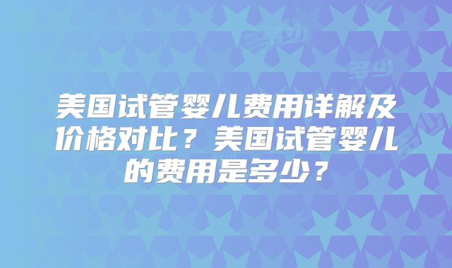 美国试管婴儿费用详解及价格对比？美国试管婴儿的费用是多少？