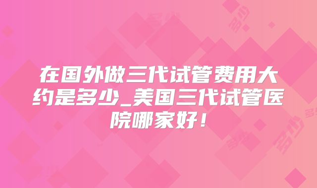 在国外做三代试管费用大约是多少_美国三代试管医院哪家好!