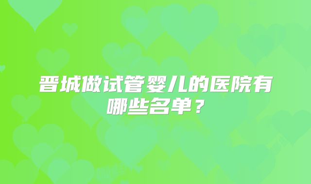 晋城做试管婴儿的医院有哪些名单?