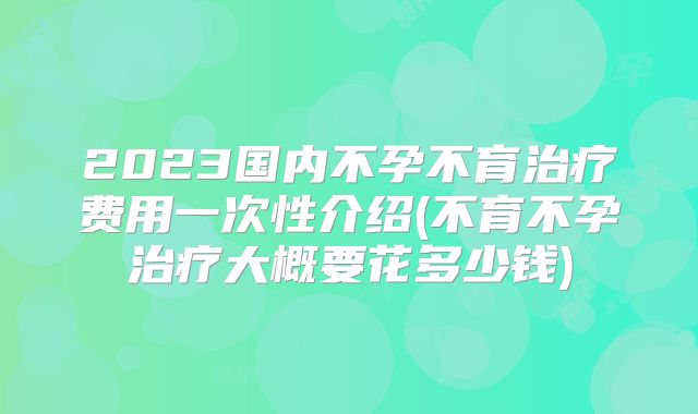 2023国内不孕不育治疗费用一次性介绍(不育不孕治疗大概要花多少钱)