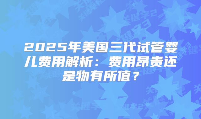 2025年美国三代试管婴儿费用解析：费用昂贵还是物有所值？