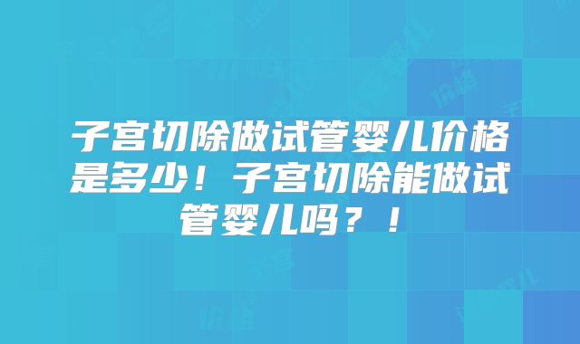 子宫切除做试管婴儿价格是多少！子宫切除能做试管婴儿吗？！