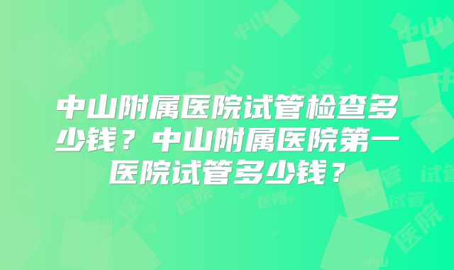 中山附属医院试管检查多少钱？中山附属医院第一医院试管多少钱？