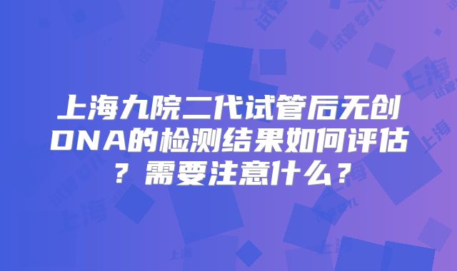 上海九院二代试管后无创DNA的检测结果如何评估?需要注意什么?