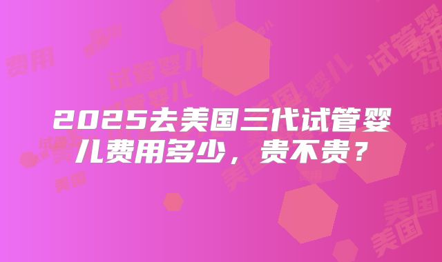2025去美国三代试管婴儿费用多少，贵不贵？