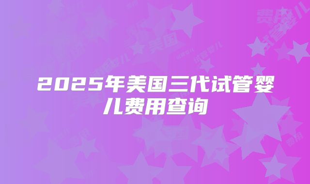 2025年美国三代试管婴儿费用查询