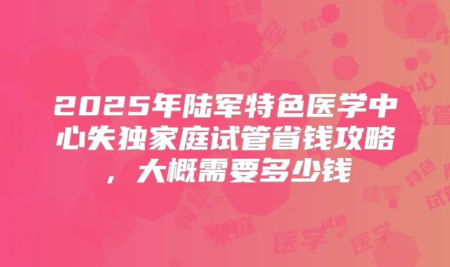 2025年陆军特色医学中心失独家庭试管省钱攻略，大概需要多少钱